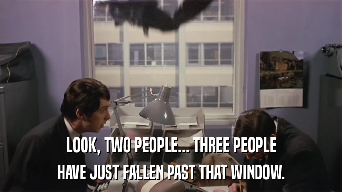 LOOK, TWO PEOPLE... THREE PEOPLE HAVE JUST FALLEN PAST THAT WINDOW. 