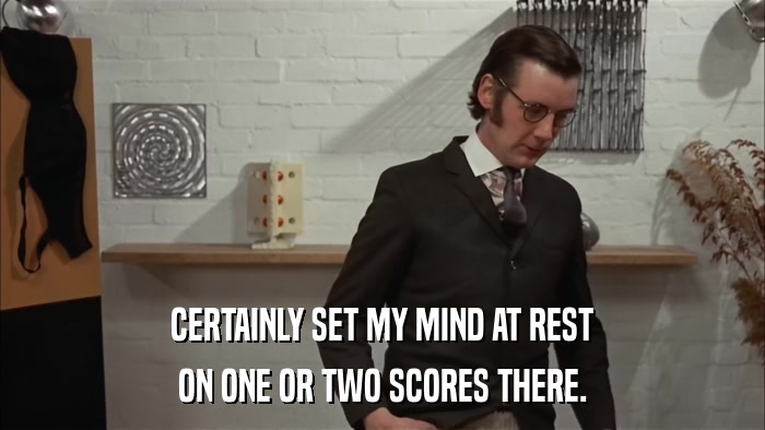 CERTAINLY SET MY MIND AT REST ON ONE OR TWO SCORES THERE. 
