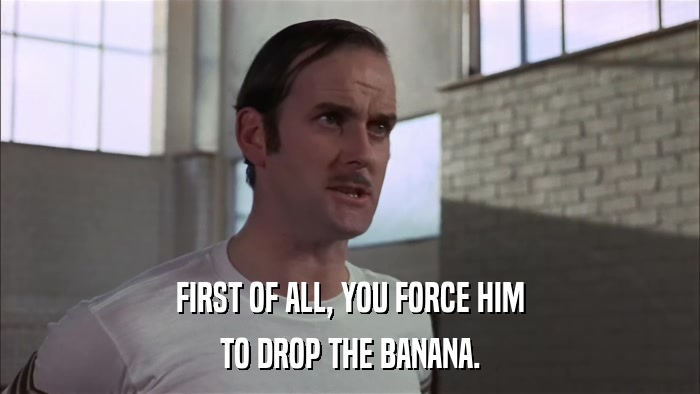 FIRST OF ALL, YOU FORCE HIM TO DROP THE BANANA. 