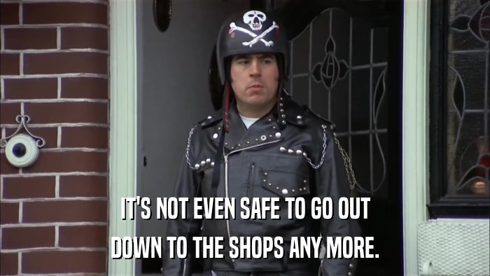 IT'S NOT EVEN SAFE TO GO OUT DOWN TO THE SHOPS ANY MORE. 