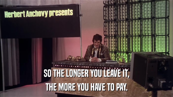 SO THE LONGER YOU LEAVE IT, THE MORE YOU HAVE TO PAY. 