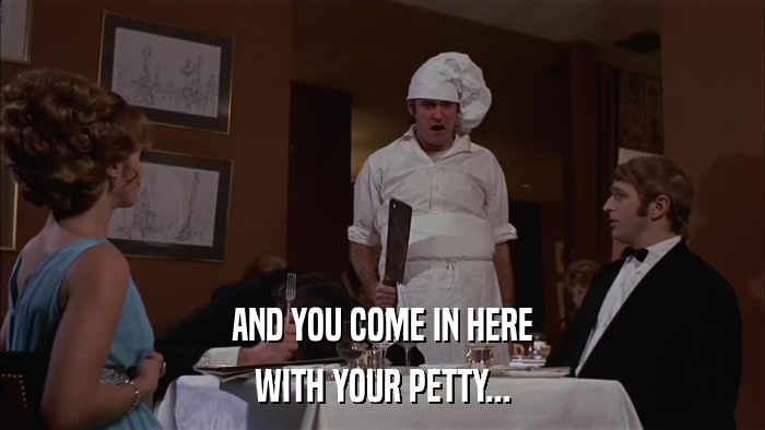 AND YOU COME IN HERE WITH YOUR PETTY... 