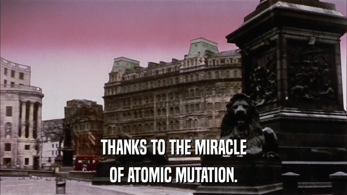 THANKS TO THE MIRACLE OF ATOMIC MUTATION. 