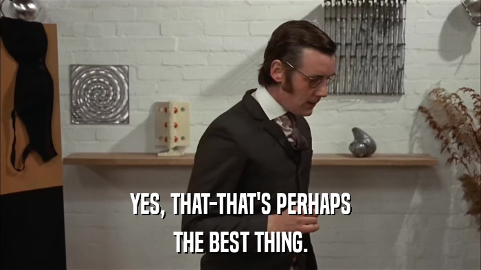 YES, THAT-THAT'S PERHAPS THE BEST THING. 