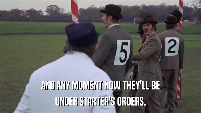 AND ANY MOMENT NOW THEY'LL BE UNDER STARTER'S ORDERS. 