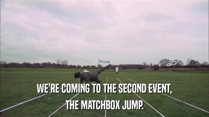 WE'RE COMING TO THE SECOND EVENT, THE MATCHBOX JUMP. 