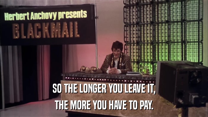 SO THE LONGER YOU LEAVE IT, THE MORE YOU HAVE TO PAY. 