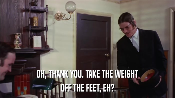 OH, THANK YOU. TAKE THE WEIGHT OFF THE FEET, EH? 