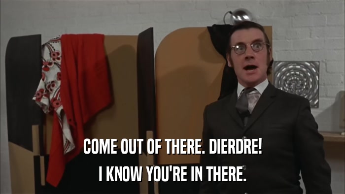 COME OUT OF THERE. DIERDRE! I KNOW YOU'RE IN THERE. 