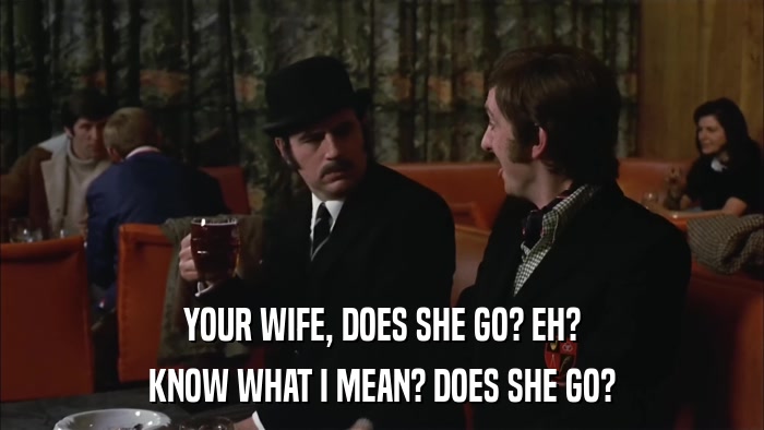 YOUR WIFE, DOES SHE GO? EH? KNOW WHAT I MEAN? DOES SHE GO? 
