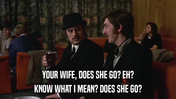 YOUR WIFE, DOES SHE GO? EH? KNOW WHAT I MEAN? DOES SHE GO? 