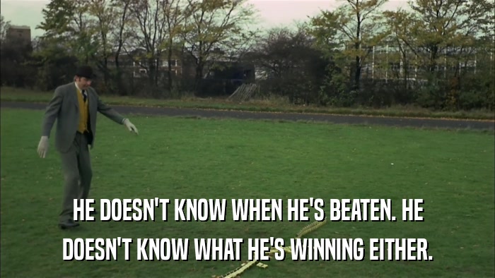 HE DOESN'T KNOW WHEN HE'S BEATEN. HE DOESN'T KNOW WHAT HE'S WINNING EITHER. 