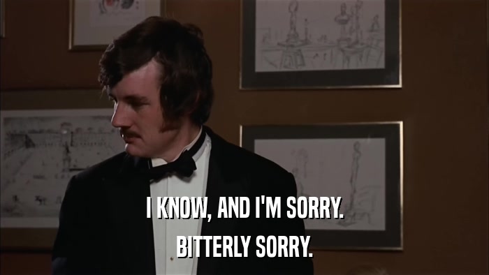I KNOW, AND I'M SORRY. BITTERLY SORRY. 