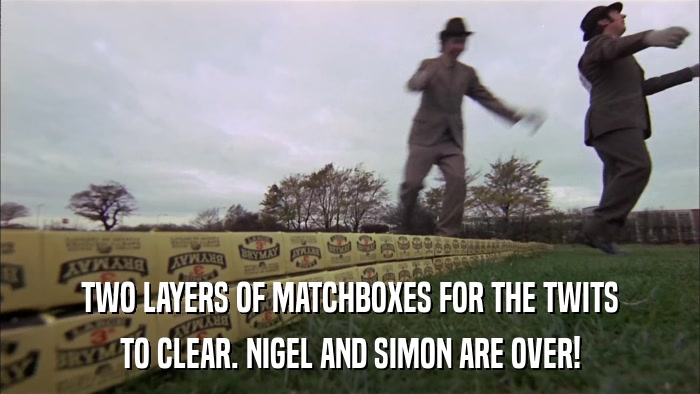 TWO LAYERS OF MATCHBOXES FOR THE TWITS TO CLEAR. NIGEL AND SIMON ARE OVER! 