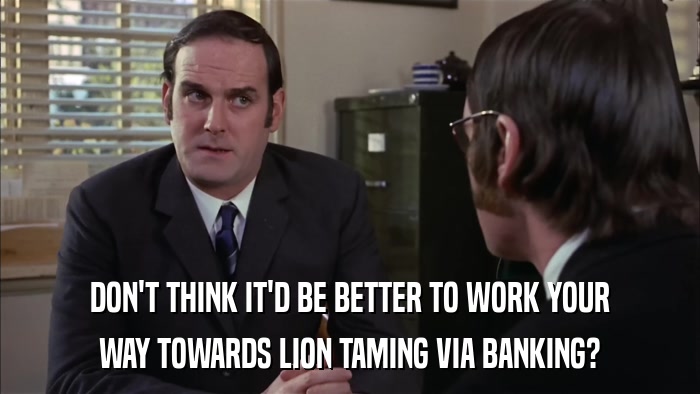 DON'T THINK IT'D BE BETTER TO WORK YOUR WAY TOWARDS LION TAMING VIA BANKING? 