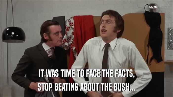 IT WAS TIME TO FACE THE FACTS, STOP BEATING ABOUT THE BUSH... 