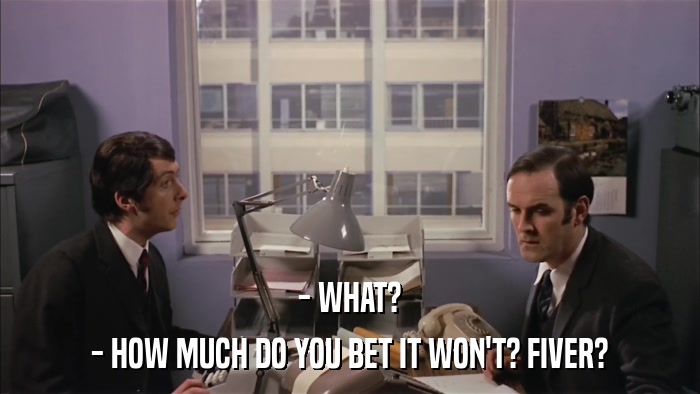 - WHAT? - HOW MUCH DO YOU BET IT WON'T? FIVER? 
