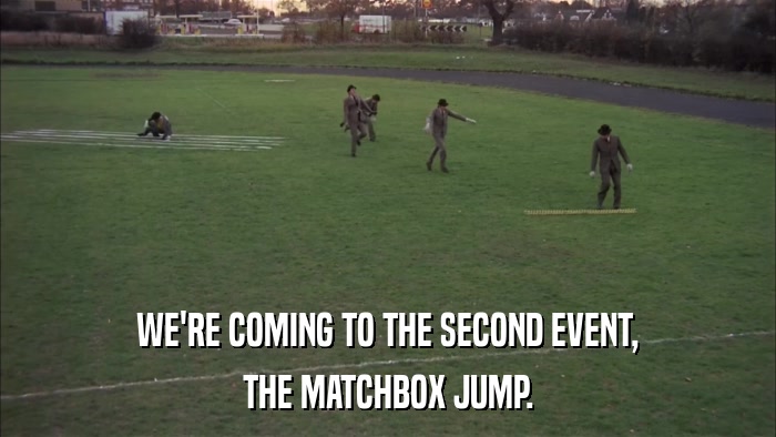WE'RE COMING TO THE SECOND EVENT, THE MATCHBOX JUMP. 