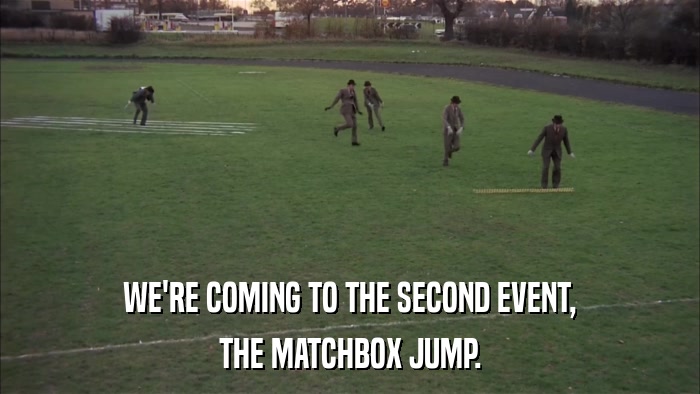 WE'RE COMING TO THE SECOND EVENT, THE MATCHBOX JUMP. 
