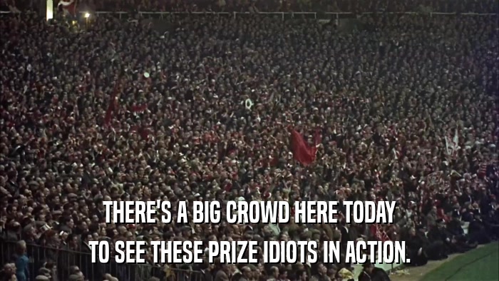 THERE'S A BIG CROWD HERE TODAY TO SEE THESE PRIZE IDIOTS IN ACTION. 