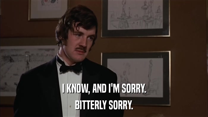 I KNOW, AND I'M SORRY. BITTERLY SORRY. 