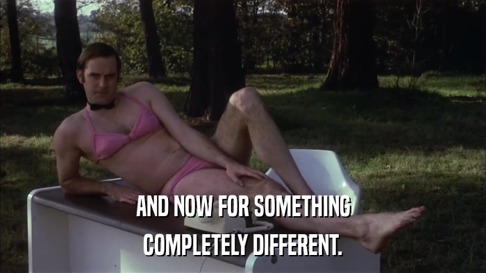 AND NOW FOR SOMETHING COMPLETELY DIFFERENT. 