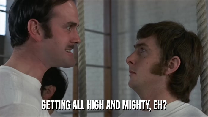GETTING ALL HIGH AND MIGHTY, EH?  
