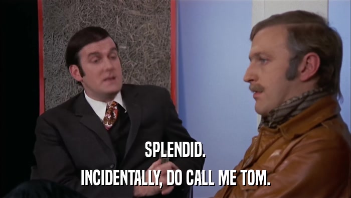 SPLENDID. INCIDENTALLY, DO CALL ME TOM. 