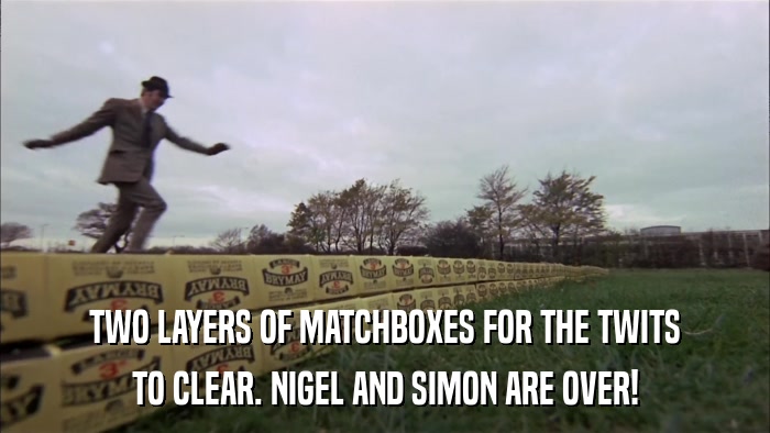 TWO LAYERS OF MATCHBOXES FOR THE TWITS TO CLEAR. NIGEL AND SIMON ARE OVER! 