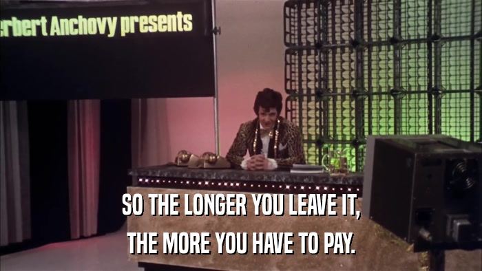 SO THE LONGER YOU LEAVE IT, THE MORE YOU HAVE TO PAY. 