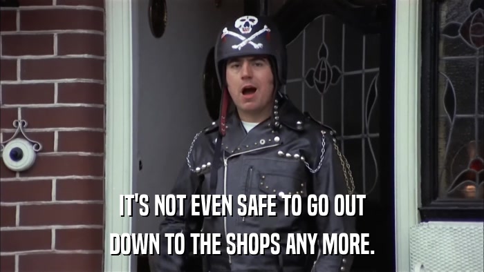 IT'S NOT EVEN SAFE TO GO OUT DOWN TO THE SHOPS ANY MORE. 