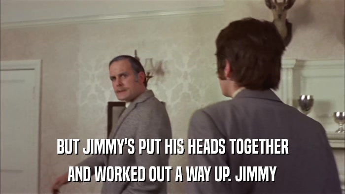 BUT JIMMY'S PUT HIS HEADS TOGETHER AND WORKED OUT A WAY UP. JIMMY 