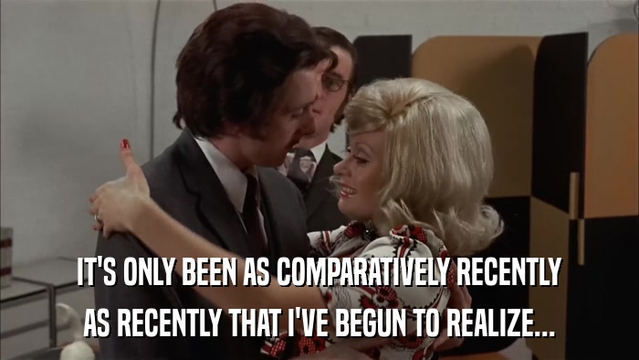 IT'S ONLY BEEN AS COMPARATIVELY RECENTLY AS RECENTLY THAT I'VE BEGUN TO REALIZE... 