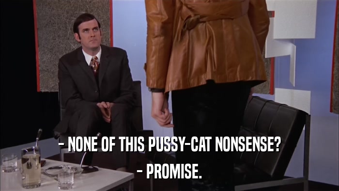 - NONE OF THIS PUSSY-CAT NONSENSE? - PROMISE. 