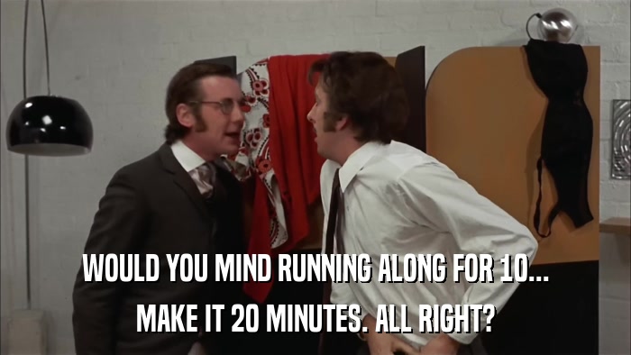 WOULD YOU MIND RUNNING ALONG FOR 10... MAKE IT 20 MINUTES. ALL RIGHT? 