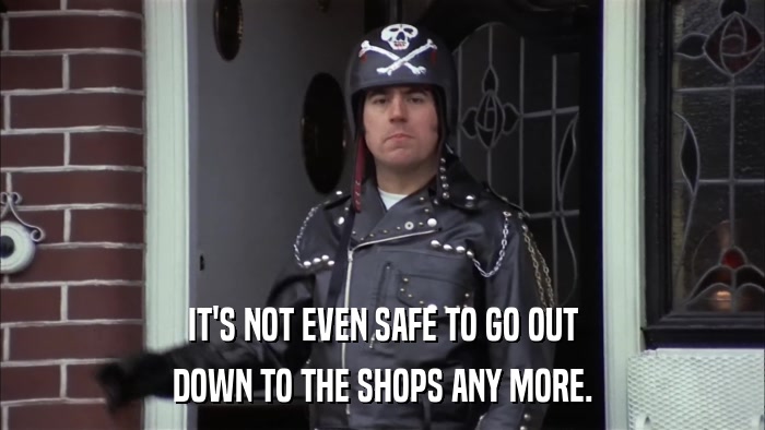 IT'S NOT EVEN SAFE TO GO OUT DOWN TO THE SHOPS ANY MORE. 
