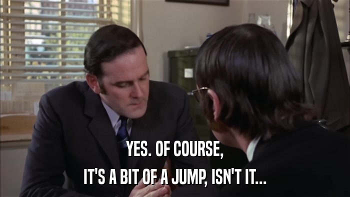 YES. OF COURSE, IT'S A BIT OF A JUMP, ISN'T IT... 