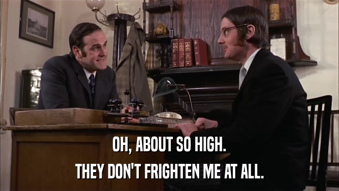 OH, ABOUT SO HIGH. THEY DON'T FRIGHTEN ME AT ALL. 