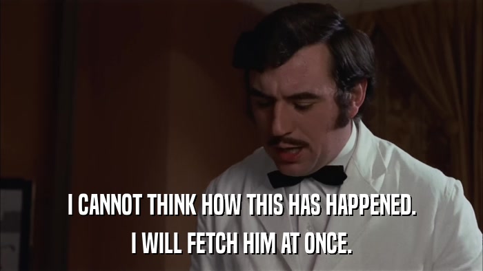 I CANNOT THINK HOW THIS HAS HAPPENED. I WILL FETCH HIM AT ONCE. 