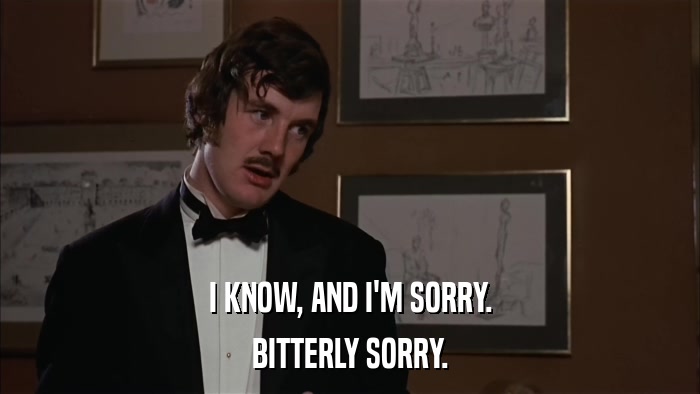 I KNOW, AND I'M SORRY. BITTERLY SORRY. 