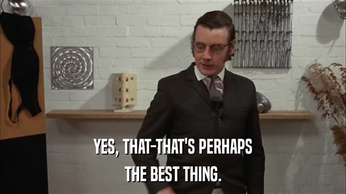 YES, THAT-THAT'S PERHAPS THE BEST THING. 