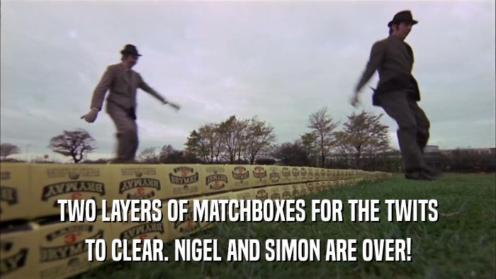 TWO LAYERS OF MATCHBOXES FOR THE TWITS TO CLEAR. NIGEL AND SIMON ARE OVER! 