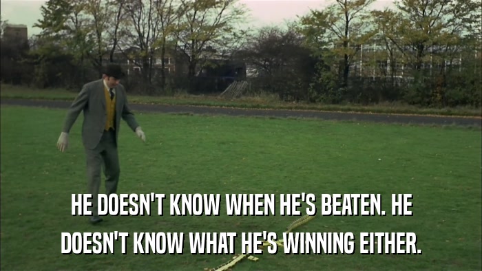 HE DOESN'T KNOW WHEN HE'S BEATEN. HE DOESN'T KNOW WHAT HE'S WINNING EITHER. 