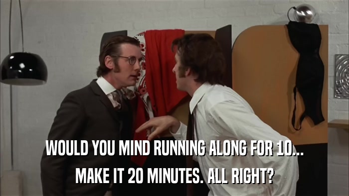 WOULD YOU MIND RUNNING ALONG FOR 10... MAKE IT 20 MINUTES. ALL RIGHT? 