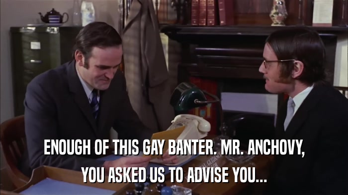 ENOUGH OF THIS GAY BANTER. MR. ANCHOVY, YOU ASKED US TO ADVISE YOU... 