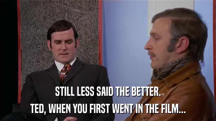 STILL LESS SAID THE BETTER. TED, WHEN YOU FIRST WENT IN THE FILM... 