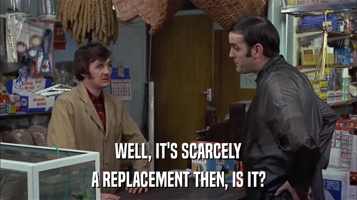 WELL, IT'S SCARCELY A REPLACEMENT THEN, IS IT? 