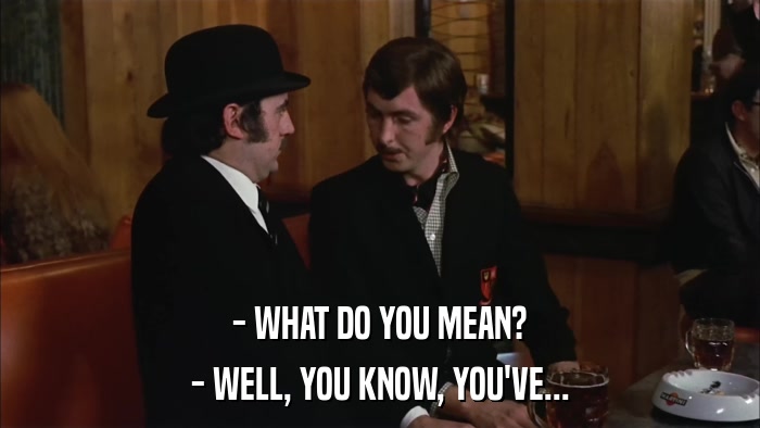 - WHAT DO YOU MEAN? - WELL, YOU KNOW, YOU'VE... 