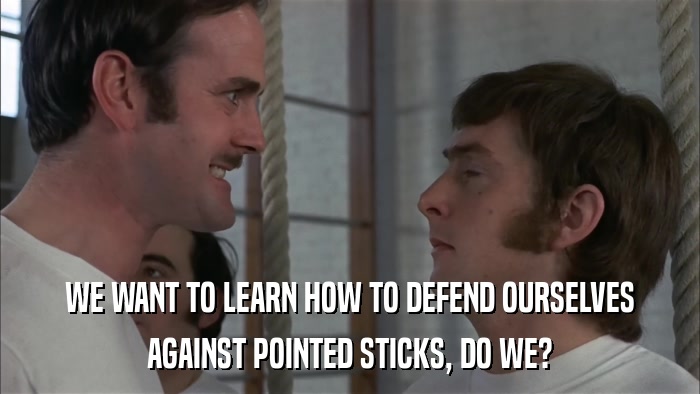 WE WANT TO LEARN HOW TO DEFEND OURSELVES AGAINST POINTED STICKS, DO WE? 