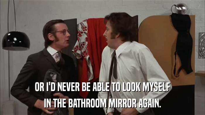 OR I'D NEVER BE ABLE TO LOOK MYSELF IN THE BATHROOM MIRROR AGAIN. 